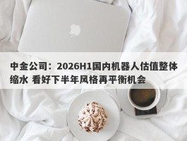 中金公司：2026H1国内机器人估值整体缩水 看好下半年风格再平衡机会