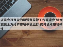 证监会召开党的建设暨监管工作座谈会 综合施策全力维护市场平稳运行 提升资本市场韧性