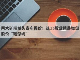 两大矿端龙头宣布提价！这13股业绩暴增但股价“砸深坑”
