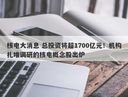 核电大消息 总投资将超1700亿元！机构扎堆调研的核电概念股出炉