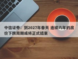 中信证券：到2027年春天 连续六年的房价下跌周期或将正式结束