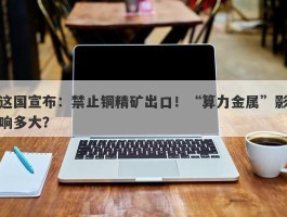 这国宣布：禁止铜精矿出口！“算力金属”影响多大？