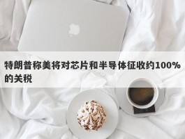 特朗普称美将对芯片和半导体征收约100%的关税