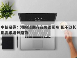 中信证券：港险短期存在负面影响 但不改长期需求增长趋势