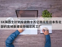 SK海力士计划斥资数十万亿韩元在日本东北部的宫城县建设存储芯片工厂