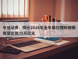 中信证券：预计2026年全年银行理财规模有望达到35万亿元