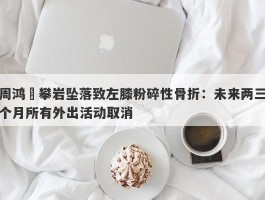 周鸿祎攀岩坠落致左膝粉碎性骨折：未来两三个月所有外出活动取消