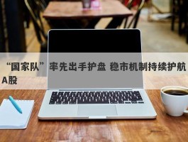 “国家队”率先出手护盘 稳市机制持续护航A股
