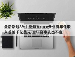盘后涨超8%！微软Azure云业务年化收入首破千亿美元 全年资本支出不变