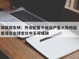 瑞银房东明：外资配置中国资产是大势所趋 香港在全球定价中不可或缺