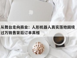 从舞台走向商业：人形机器人真实落地困境 过万销售背后订单真相