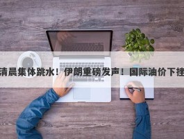 清晨集体跳水！伊朗重磅发声！国际油价下挫