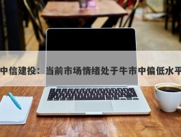 中信建投：当前市场情绪处于牛市中偏低水平