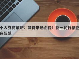 十大券商策略：静待市场企稳！新一轮行情正在酝酿