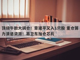 顶级牛散大调仓！章建平又入1只股 重仓算力清退资源！葛卫东加仓芯片