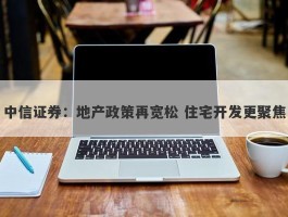 中信证券：地产政策再宽松 住宅开发更聚焦