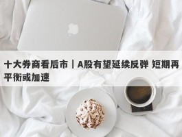 十大券商看后市｜A股有望延续反弹 短期再平衡或加速