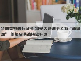 特朗普签署行政令 将安大略湖更名为“美国湖” 美加贸易战持续升温
