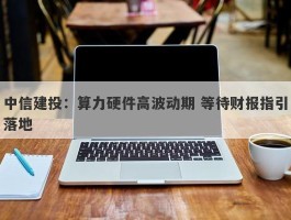 中信建投：算力硬件高波动期 等待财报指引落地