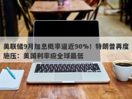 美联储9月加息概率逼近90%！特朗普再度施压：美国利率应全球最低