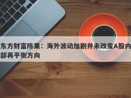 东方财富陈果：海外波动加剧并未改变A股内部再平衡方向