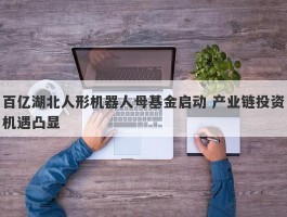 百亿湖北人形机器人母基金启动 产业链投资机遇凸显