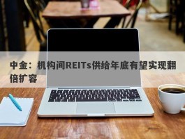 中金：机构间REITs供给年底有望实现翻倍扩容