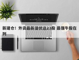 新建仓！外资最新潜伏这23股 最强牛股在列