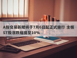 A股交易新规将于7月6日起正式施行 主板ST股涨跌幅提至10%