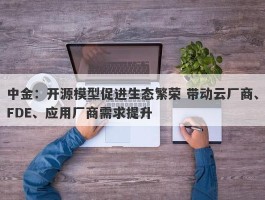 中金：开源模型促进生态繁荣 带动云厂商、FDE、应用厂商需求提升