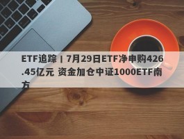 ETF追踪丨7月29日ETF净申购426.45亿元 资金加仓中证1000ETF南方