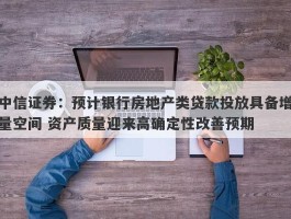 中信证券：预计银行房地产类贷款投放具备增量空间 资产质量迎来高确定性改善预期