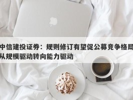 中信建投证券：规则修订有望促公募竞争格局从规模驱动转向能力驱动