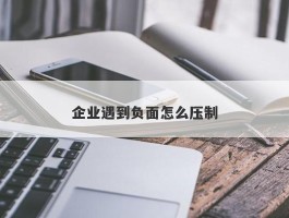 企业遇到负面怎么压制