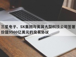 三星电子、SK集团与美国大型科技公司签署价值9500亿美元的交易协议