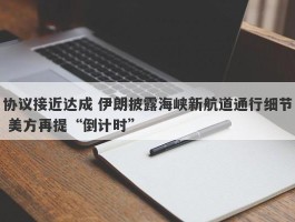 协议接近达成 伊朗披露海峡新航道通行细节 美方再提“倒计时”