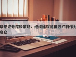华泰证券港股策略：继续建议将低波红利作为底仓