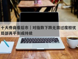 十大券商看后市｜对指数下跌无需过度担忧 局部再平衡或持续