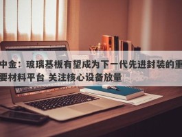 中金：玻璃基板有望成为下一代先进封装的重要材料平台 关注核心设备放量