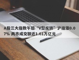 A股三大指数午后“V型反转”沪指涨0.07％ 两市成交额近1.61万亿元