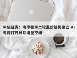 中信证券：功率器件二轮涨价趋势确立 AI电源打开长期增量空间
