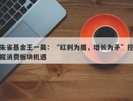 朱雀基金王一昊：“红利为盾，增长为矛”挖掘消费板块机遇