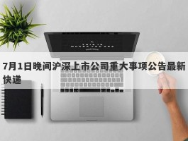 7月1日晚间沪深上市公司重大事项公告最新快递
