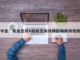 中金：美加息对A股能否有持续影响尚待观察
