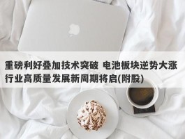 重磅利好叠加技术突破 电池板块逆势大涨 行业高质量发展新周期将启(附股)