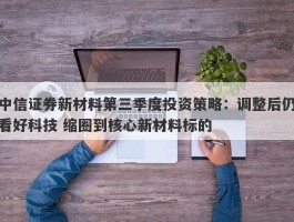 中信证券新材料第三季度投资策略：调整后仍看好科技 缩圈到核心新材料标的