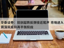 华泰证券：双创超跌反弹接近尾声 市场进入震荡筑底和再平衡阶段