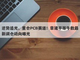 逆势追光、重仓PCB赛道！章建平等牛散最新调仓动向曝光