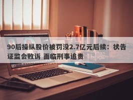 90后操纵股价被罚没2.7亿元后续：状告证监会败诉 面临刑事追责