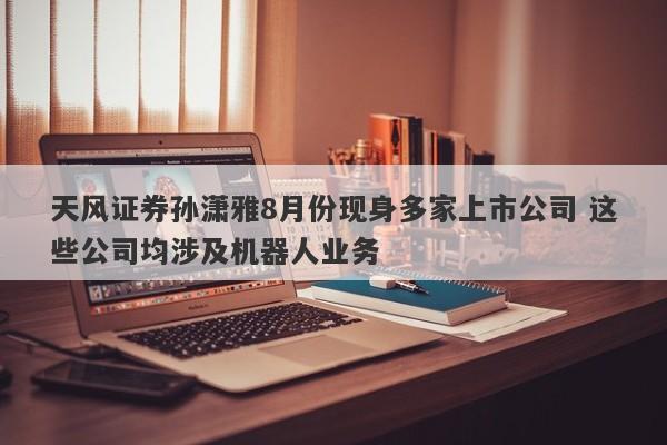 天风证券孙潇雅8月份现身多家上市公司 这些公司均涉及机器人业务 天风证券孙潇雅8月份现身多家上市公司 这些公司均涉及机器人业务